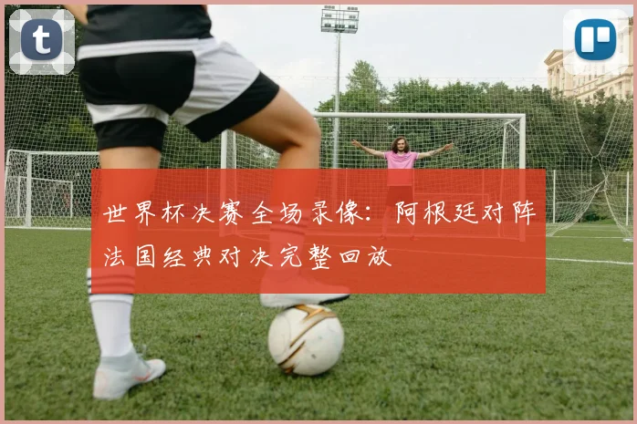 世界杯决赛全场录像：阿根廷对阵法国经典对决完整回放