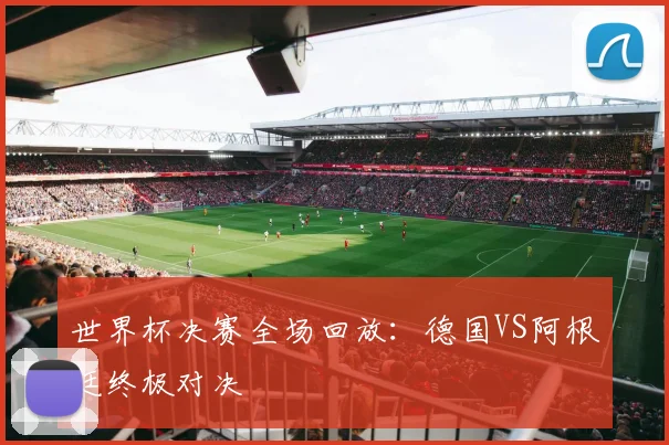世界杯决赛全场回放：德国VS阿根廷终极对决