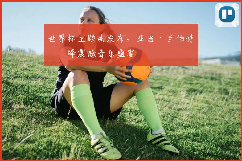 世界杯主题曲发布，亚当·兰伯特演绎震撼音乐盛宴