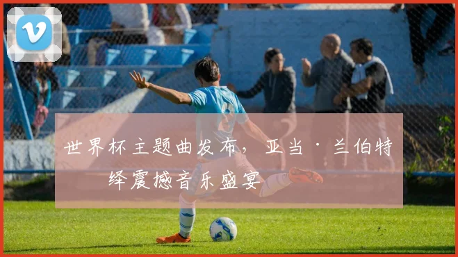 世界杯主题曲发布，亚当·兰伯特演绎震撼音乐盛宴