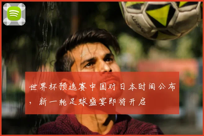 世界杯预选赛中国对日本时间公布，新一轮足球盛宴即将开启