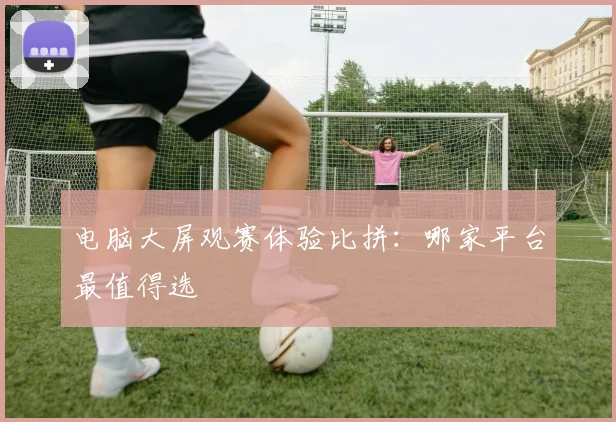 电脑大屏观赛体验比拼：哪家平台最值得选