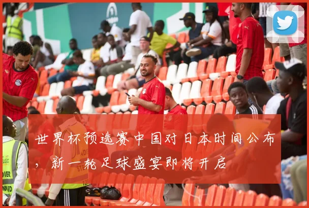 世界杯预选赛中国对日本时间公布，新一轮足球盛宴即将开启