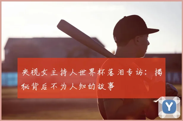 央视女主持人世界杯落泪专访：揭秘背后不为人知的故事