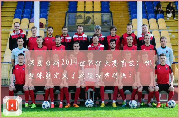 深度分析2014世界杯决赛首发：哪些球员定义了这场经典对决？