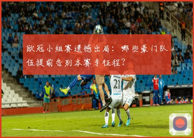 欧冠小组赛遗憾出局：哪些豪门队伍提前告别本赛季征程？