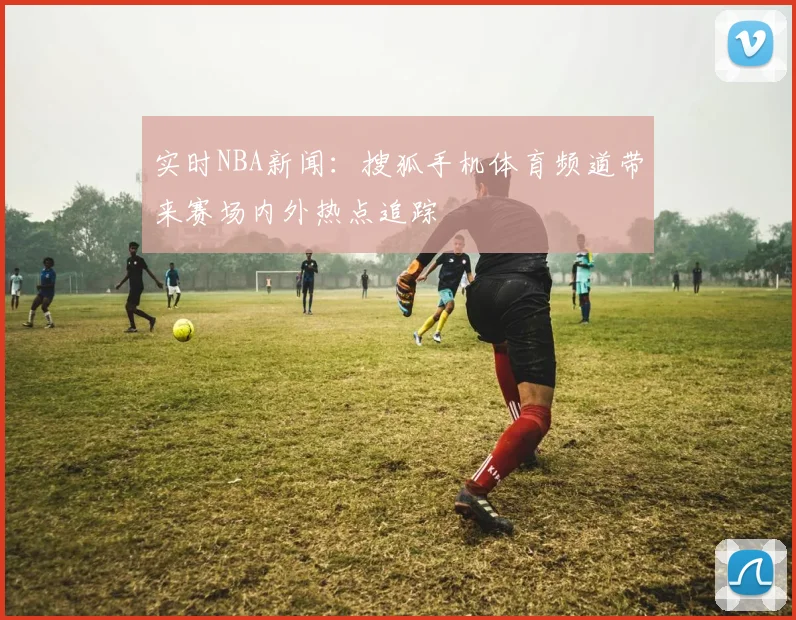 实时NBA新闻：搜狐手机体育频道带来赛场内外热点追踪