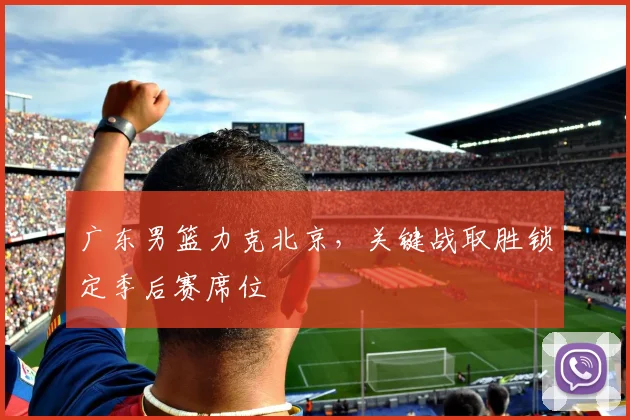 广东男篮力克北京，关键战取胜锁定季后赛席位