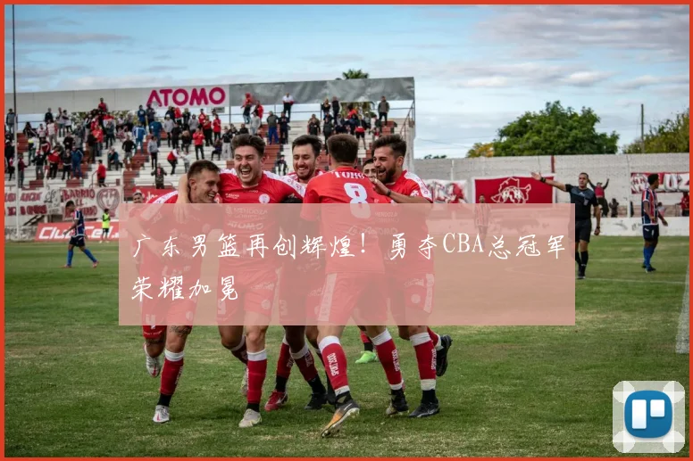 广东男篮再创辉煌！勇夺CBA总冠军荣耀加冕