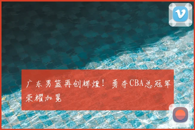 广东男篮再创辉煌！勇夺CBA总冠军荣耀加冕