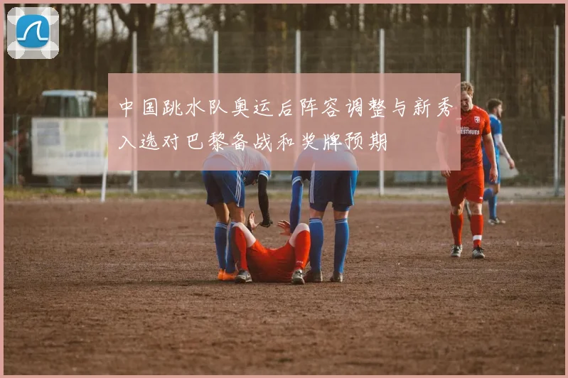 中国跳水队奥运后阵容调整与新秀入选对巴黎备战和奖牌预期