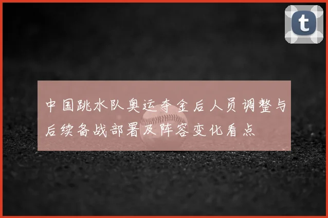 中国跳水队奥运夺金后人员调整与后续备战部署及阵容变化看点